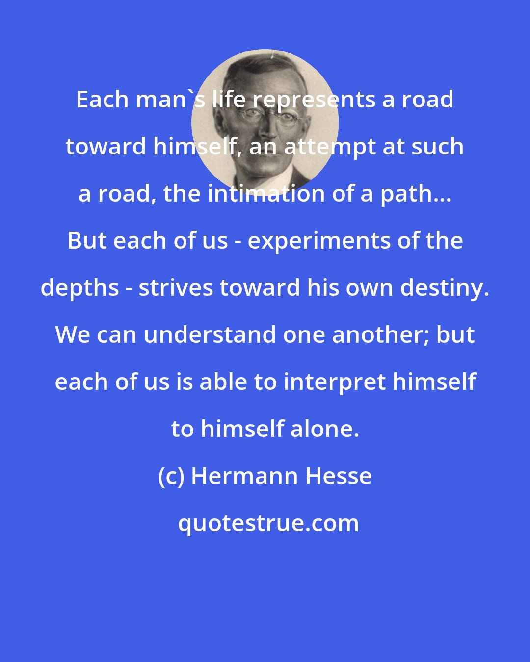 Hermann Hesse: Each man's life represents a road toward himself, an attempt at such a road, the intimation of a path... But each of us - experiments of the depths - strives toward his own destiny. We can understand one another; but each of us is able to interpret himself to himself alone.