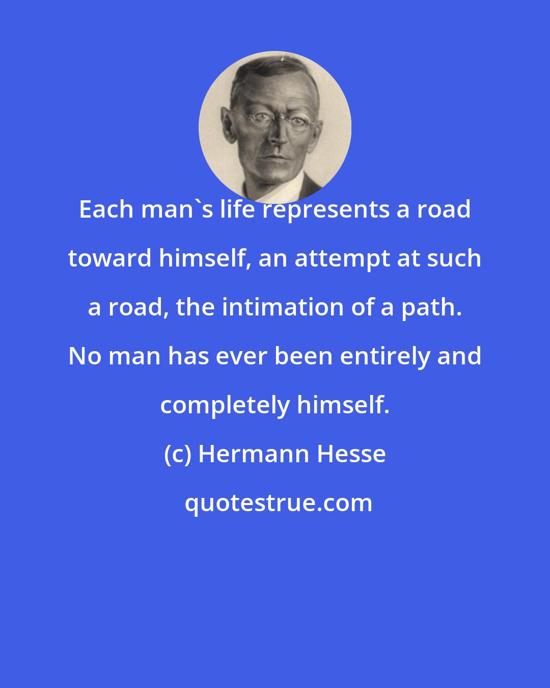 Hermann Hesse: Each man's life represents a road toward himself, an attempt at such a road, the intimation of a path. No man has ever been entirely and completely himself.