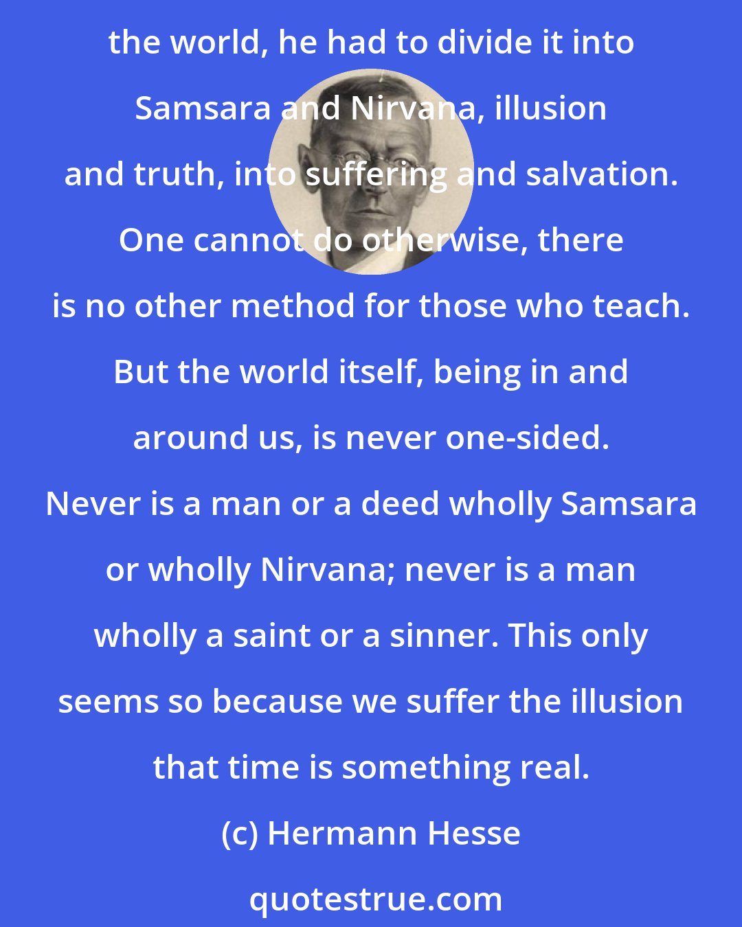 Hermann Hesse: Everything that is thought and expressed in words is one-sided, only half the truth; it all lacks totality, completeness, unity. When the Illustrious Buddha taught about the world, he had to divide it into Samsara and Nirvana, illusion and truth, into suffering and salvation. One cannot do otherwise, there is no other method for those who teach. But the world itself, being in and around us, is never one-sided. Never is a man or a deed wholly Samsara or wholly Nirvana; never is a man wholly a saint or a sinner. This only seems so because we suffer the illusion that time is something real.