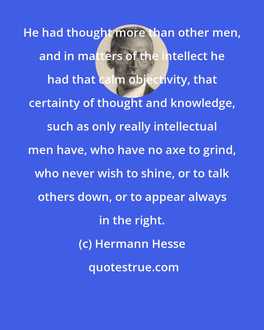 Hermann Hesse: He had thought more than other men, and in matters of the intellect he had that calm objectivity, that certainty of thought and knowledge, such as only really intellectual men have, who have no axe to grind, who never wish to shine, or to talk others down, or to appear always in the right.