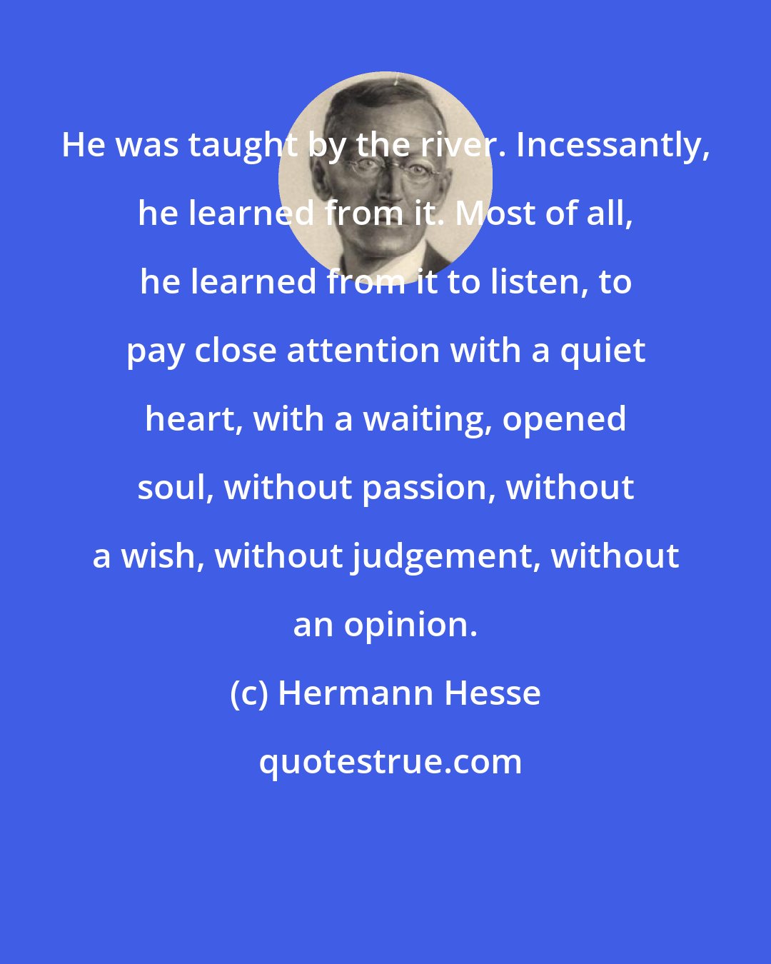 Hermann Hesse: He was taught by the river. Incessantly, he learned from it. Most of all, he learned from it to listen, to pay close attention with a quiet heart, with a waiting, opened soul, without passion, without a wish, without judgement, without an opinion.