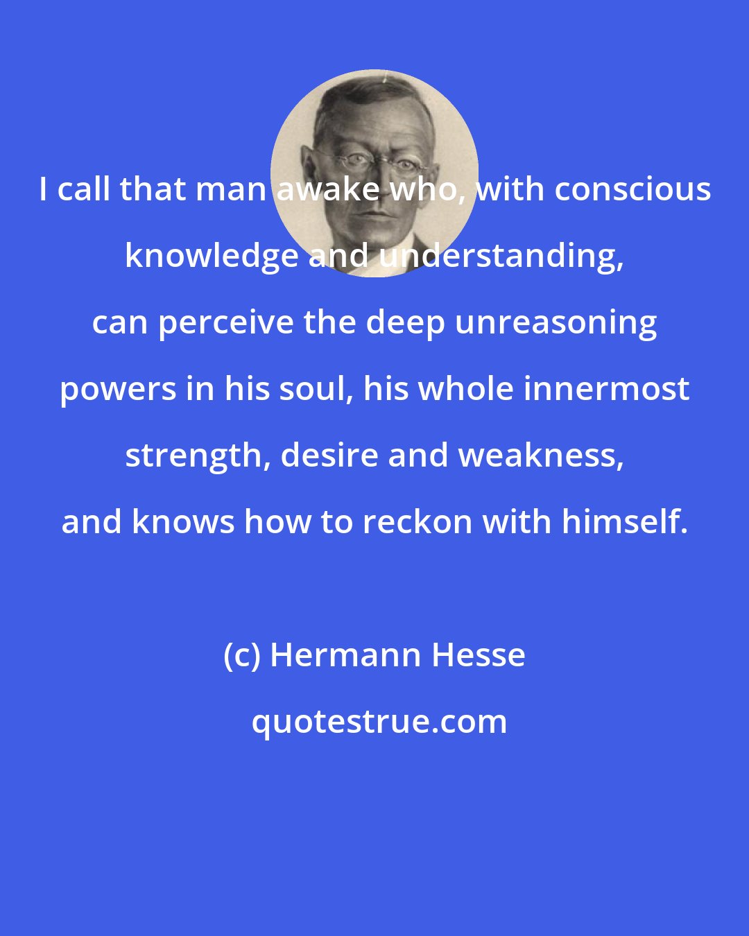 Hermann Hesse: I call that man awake who, with conscious knowledge and understanding, can perceive the deep unreasoning powers in his soul, his whole innermost strength, desire and weakness, and knows how to reckon with himself.