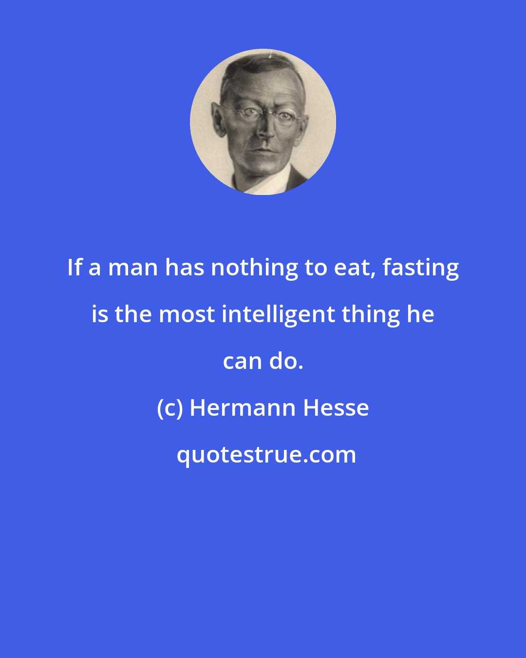 Hermann Hesse: If a man has nothing to eat, fasting is the most intelligent thing he can do.