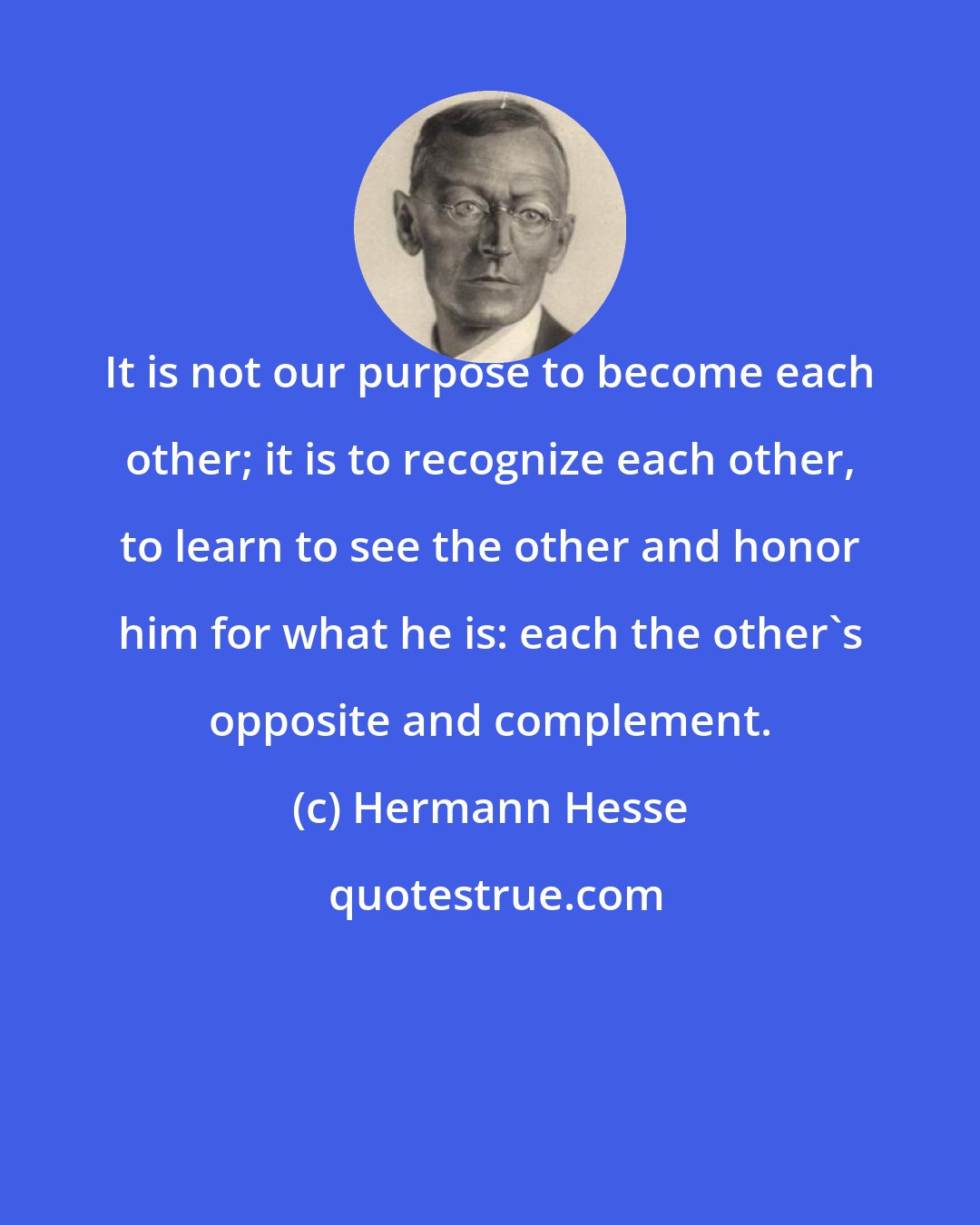 Hermann Hesse: It is not our purpose to become each other; it is to recognize each other, to learn to see the other and honor him for what he is: each the other's opposite and complement.