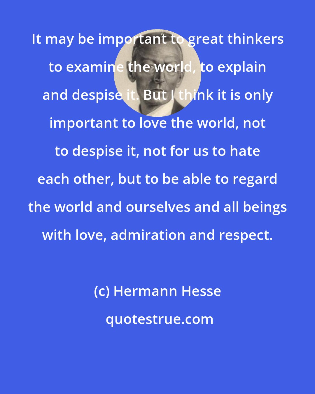 Hermann Hesse: It may be important to great thinkers to examine the world, to explain and despise it. But I think it is only important to love the world, not to despise it, not for us to hate each other, but to be able to regard the world and ourselves and all beings with love, admiration and respect.