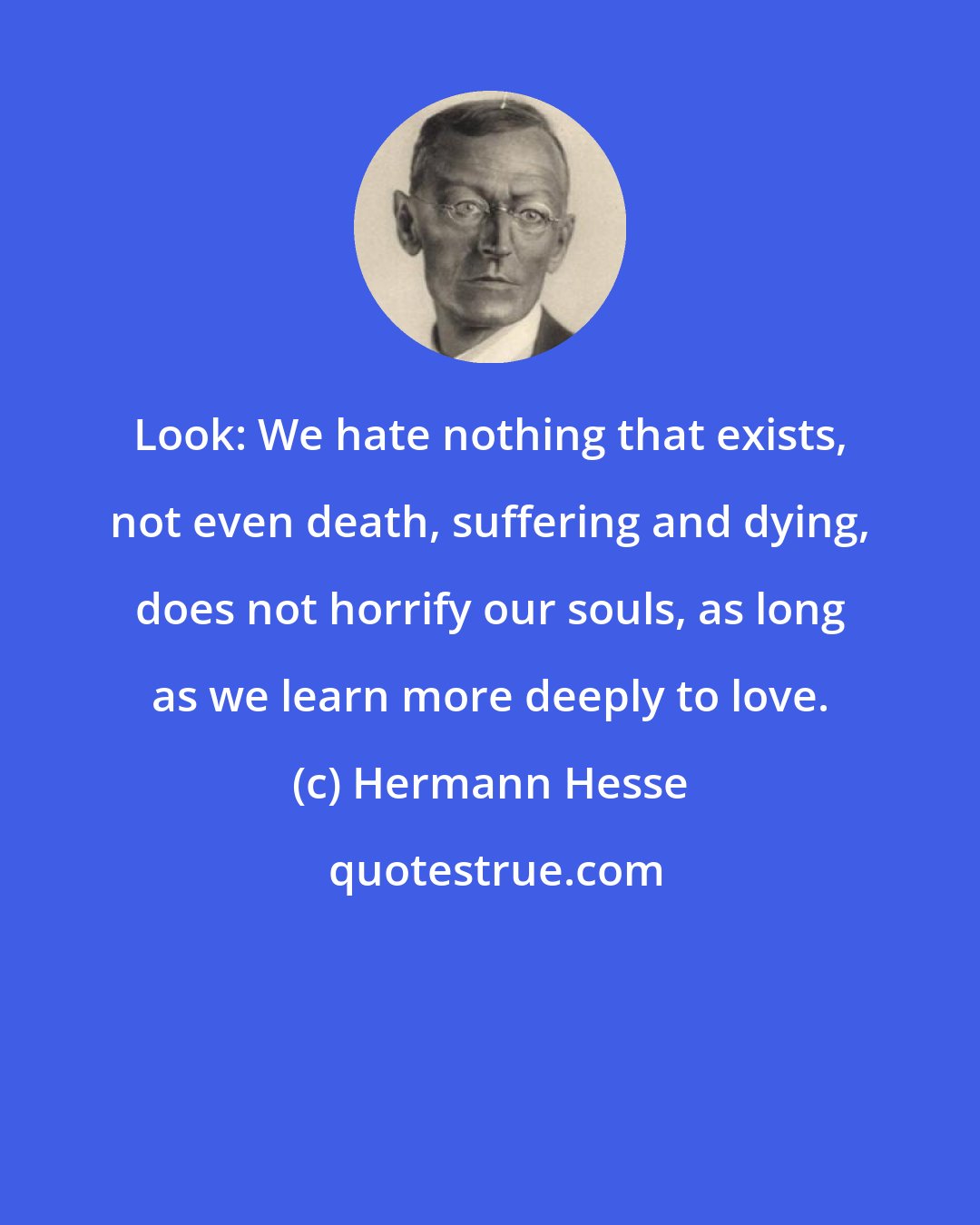 Hermann Hesse: Look: We hate nothing that exists, not even death, suffering and dying, does not horrify our souls, as long as we learn more deeply to love.