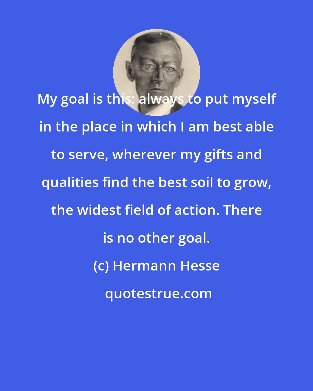 Hermann Hesse: My goal is this: always to put myself in the place in which I am best able to serve, wherever my gifts and qualities find the best soil to grow, the widest field of action. There is no other goal.