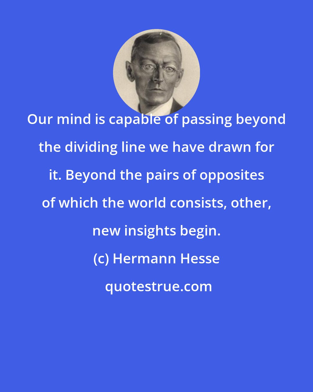 Hermann Hesse: Our mind is capable of passing beyond the dividing line we have drawn for it. Beyond the pairs of opposites of which the world consists, other, new insights begin.