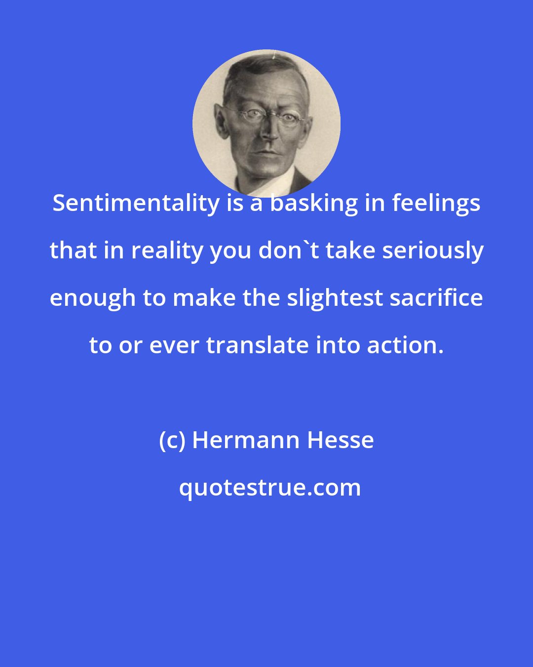 Hermann Hesse: Sentimentality is a basking in feelings that in reality you don't take seriously enough to make the slightest sacrifice to or ever translate into action.