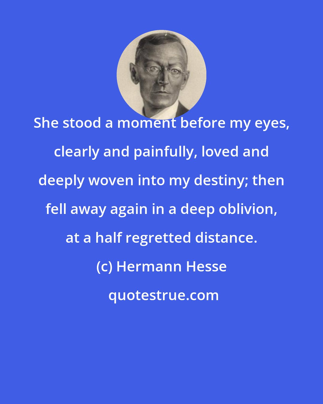 Hermann Hesse: She stood a moment before my eyes, clearly and painfully, loved and deeply woven into my destiny; then fell away again in a deep oblivion, at a half regretted distance.