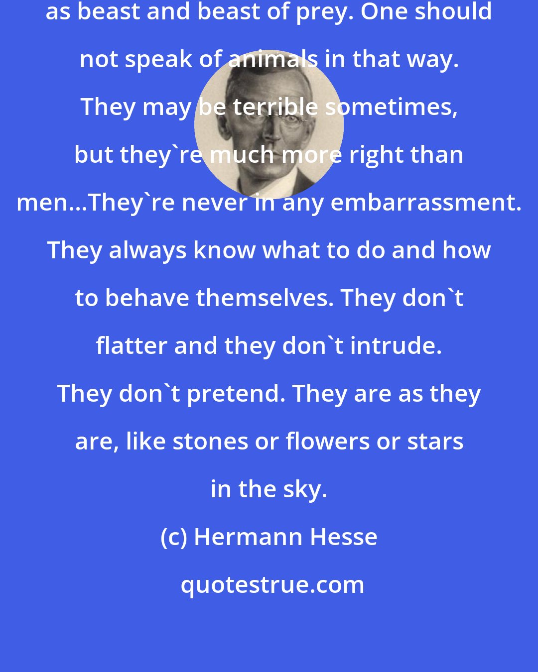 Hermann Hesse: How absurd these words are, such as beast and beast of prey. One should not speak of animals in that way. They may be terrible sometimes, but they're much more right than men...They're never in any embarrassment. They always know what to do and how to behave themselves. They don't flatter and they don't intrude. They don't pretend. They are as they are, like stones or flowers or stars in the sky.