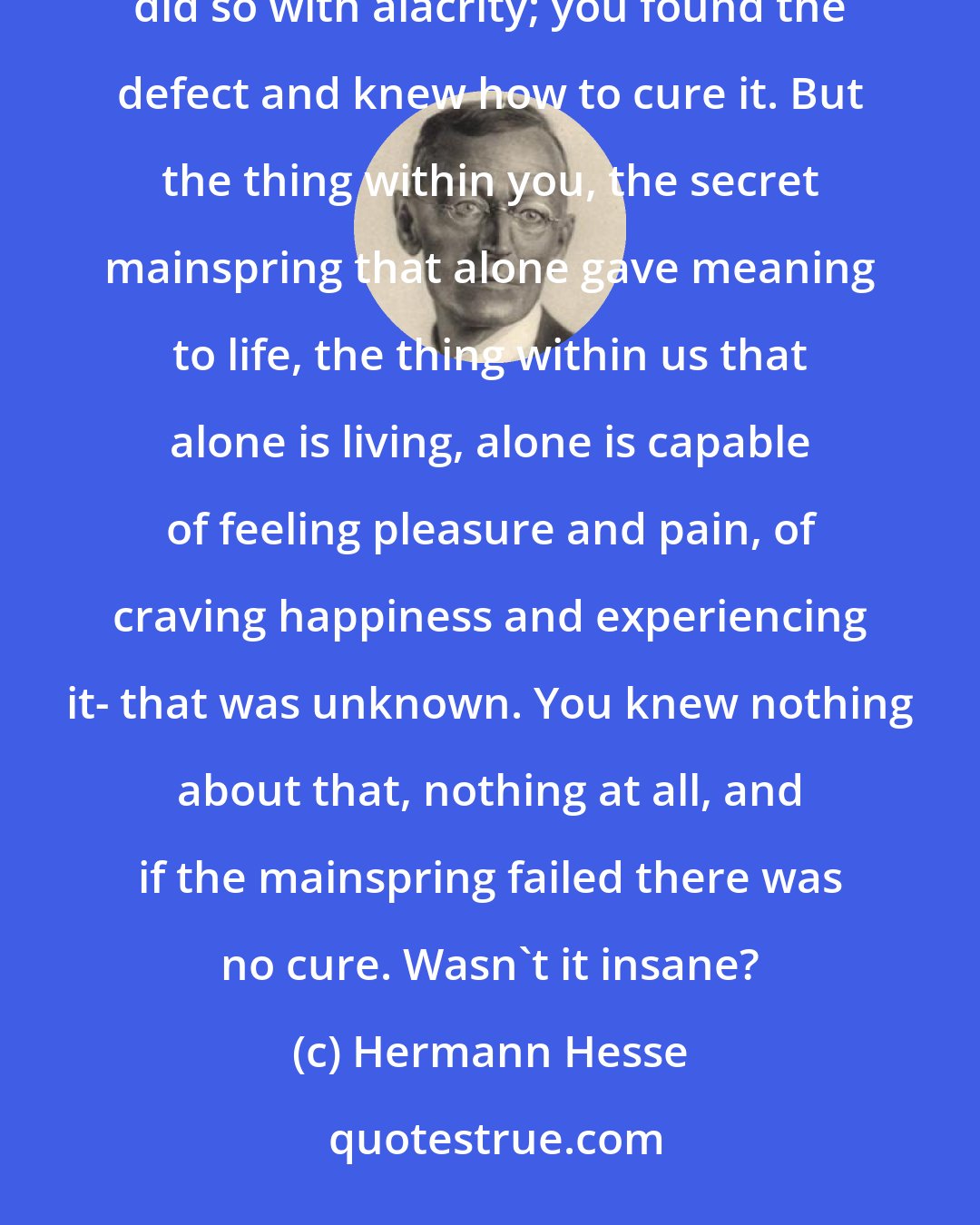 Hermann Hesse: If a bell failed to ring, if a stove smoked, if a wheel on a machine stuck, you knew at once where to look and did so with alacrity; you found the defect and knew how to cure it. But the thing within you, the secret mainspring that alone gave meaning to life, the thing within us that alone is living, alone is capable of feeling pleasure and pain, of craving happiness and experiencing it- that was unknown. You knew nothing about that, nothing at all, and if the mainspring failed there was no cure. Wasn't it insane?