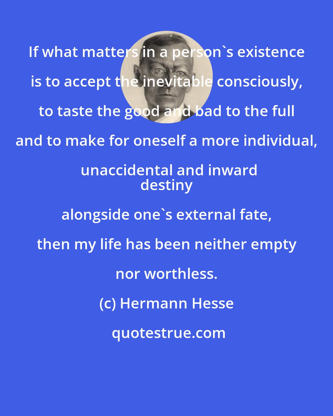 Hermann Hesse: If what matters in a person's existence is to accept the inevitable consciously, to taste the good and bad to the full and to make for oneself a more individual, unaccidental and inward
 destiny alongside one's external fate, then my life has been neither empty nor worthless.