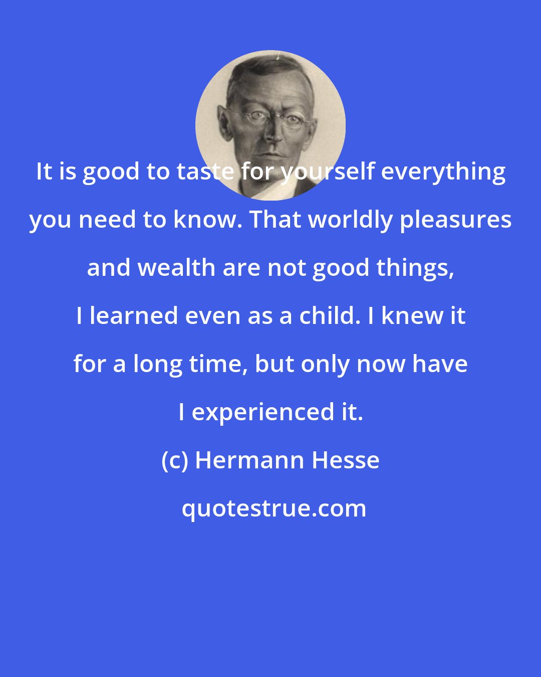 Hermann Hesse: It is good to taste for yourself everything you need to know. That worldly pleasures and wealth are not good things, I learned even as a child. I knew it for a long time, but only now have I experienced it.