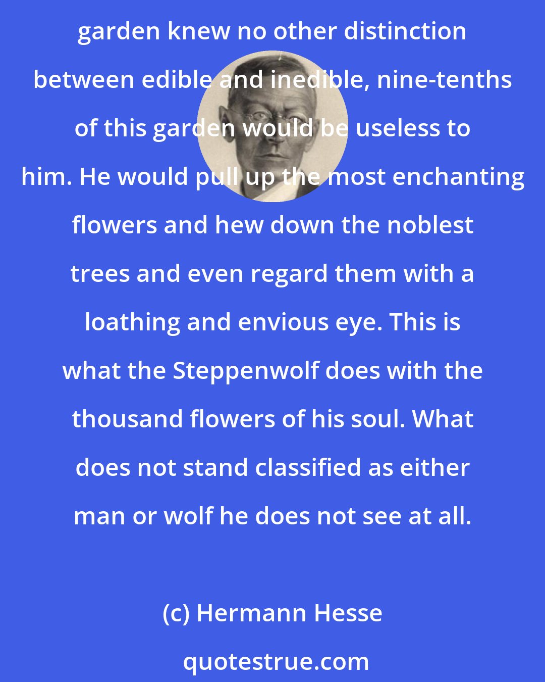 Hermann Hesse: Man designs for himself a garden with a hundred kinds of trees, a thousand kinds of flowers, a hundred kinds of fruit and vegetables. Suppose, then, that the gardener of this garden knew no other distinction between edible and inedible, nine-tenths of this garden would be useless to him. He would pull up the most enchanting flowers and hew down the noblest trees and even regard them with a loathing and envious eye. This is what the Steppenwolf does with the thousand flowers of his soul. What does not stand classified as either man or wolf he does not see at all.