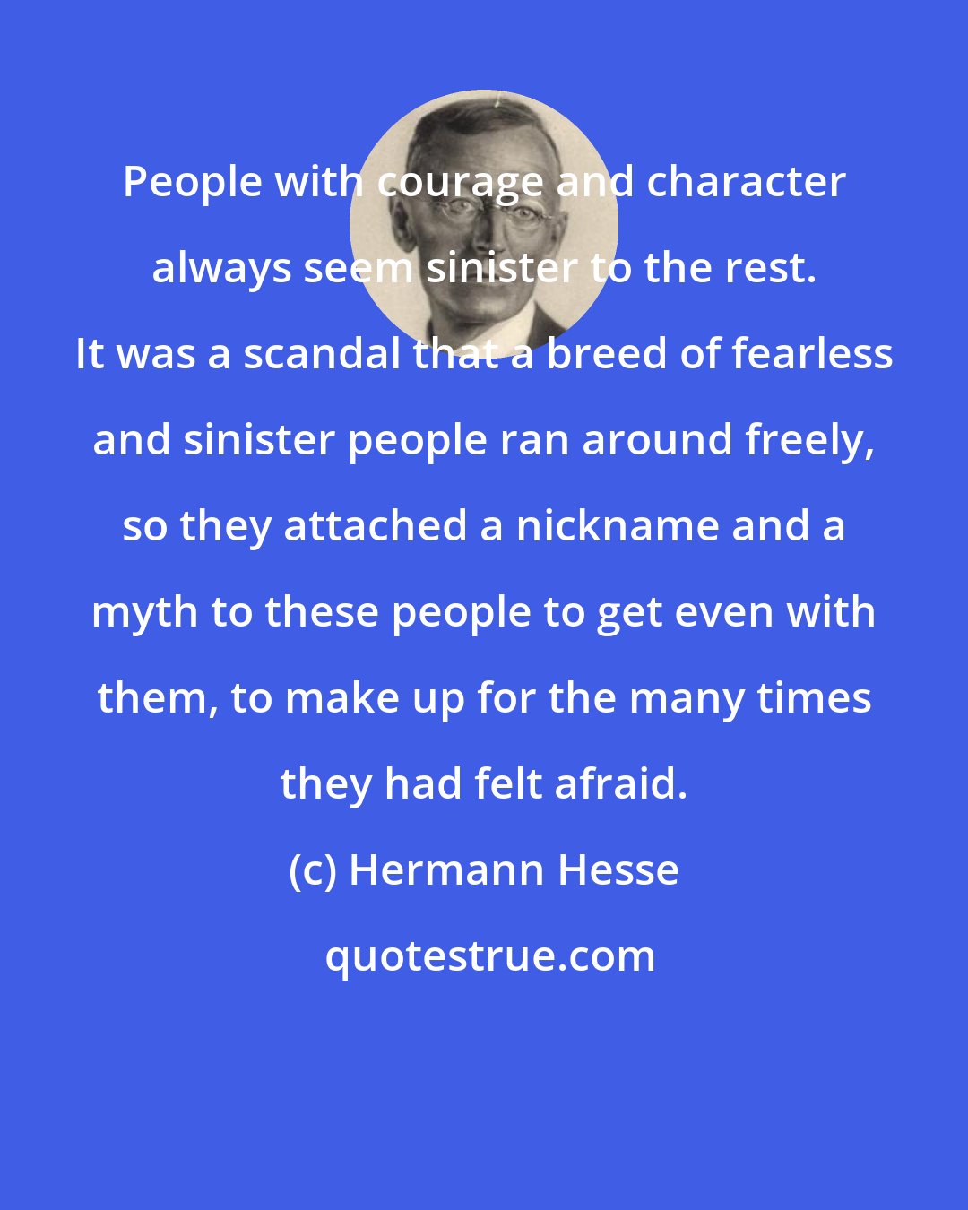 Hermann Hesse: People with courage and character always seem sinister to the rest. It was a scandal that a breed of fearless and sinister people ran around freely, so they attached a nickname and a myth to these people to get even with them, to make up for the many times they had felt afraid.