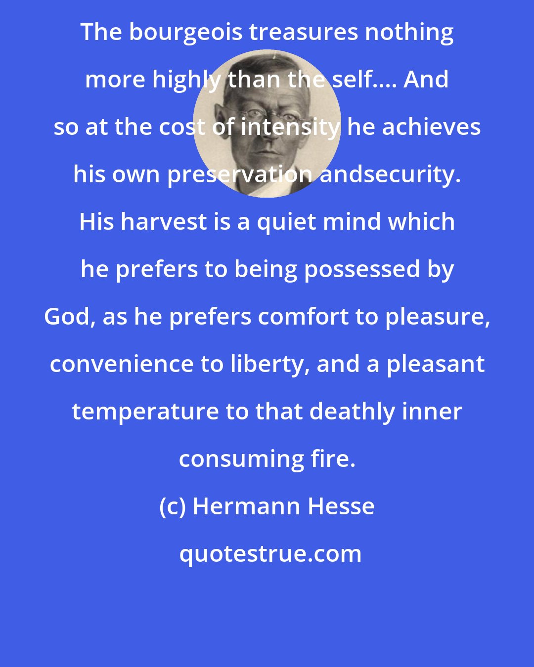 Hermann Hesse: The bourgeois treasures nothing more highly than the self.... And so at the cost of intensity he achieves his own preservation andsecurity. His harvest is a quiet mind which he prefers to being possessed by God, as he prefers comfort to pleasure, convenience to liberty, and a pleasant temperature to that deathly inner consuming fire.