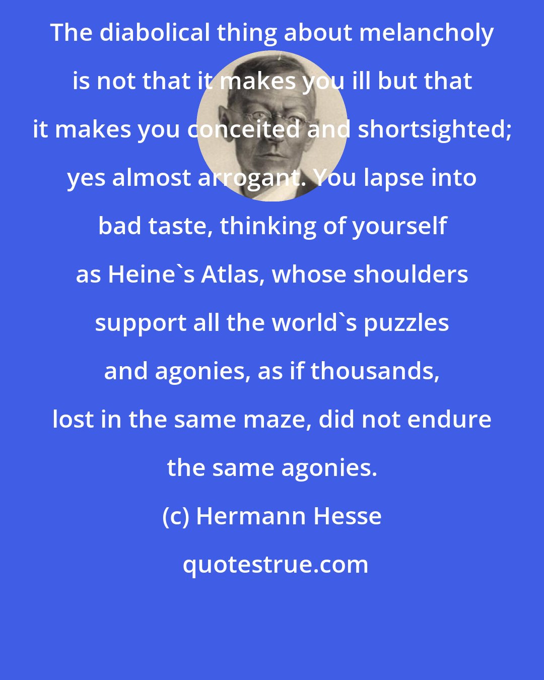 Hermann Hesse: The diabolical thing about melancholy is not that it makes you ill but that it makes you conceited and shortsighted; yes almost arrogant. You lapse into bad taste, thinking of yourself as Heine's Atlas, whose shoulders support all the world's puzzles and agonies, as if thousands, lost in the same maze, did not endure the same agonies.