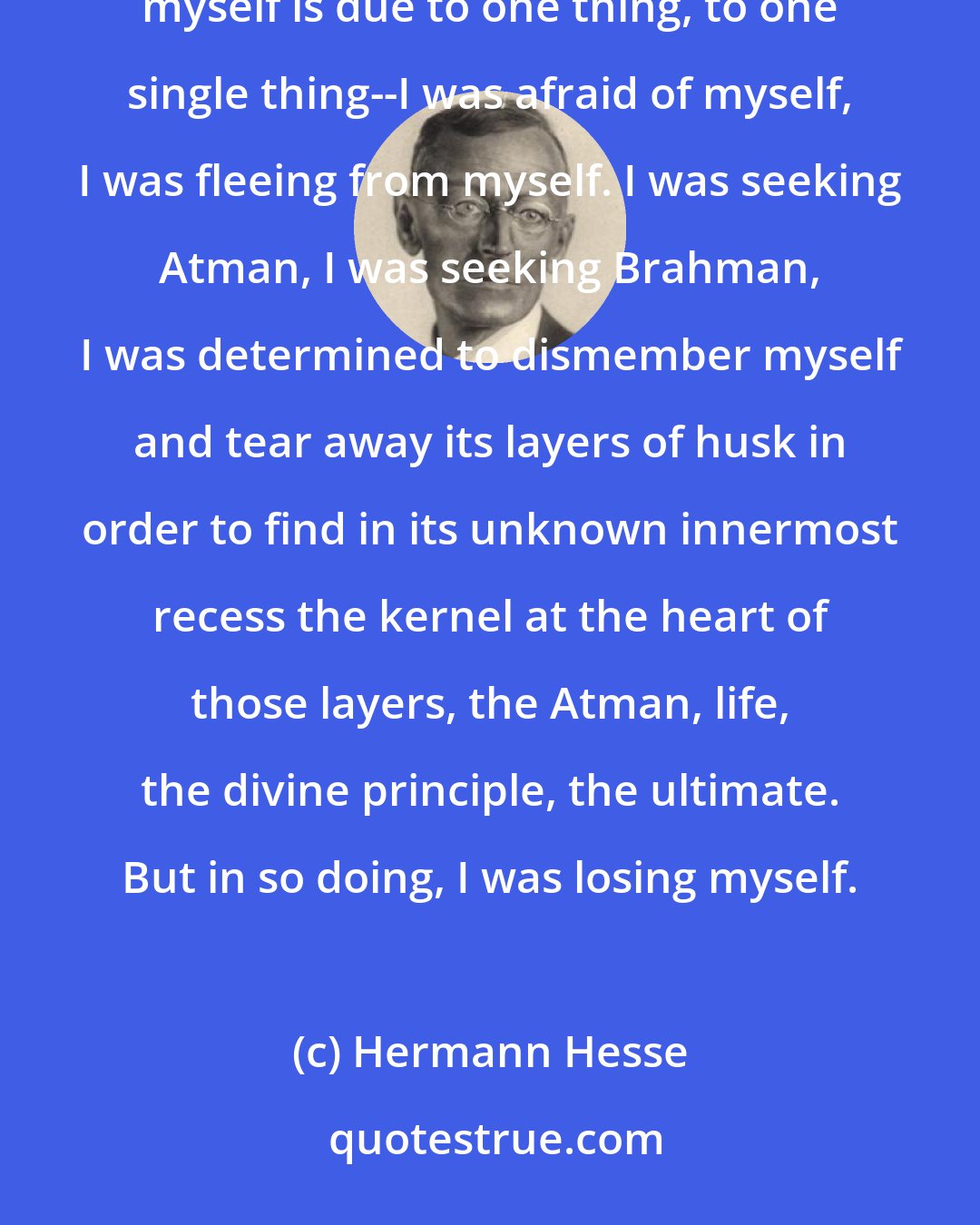 Hermann Hesse: The reason why I do not know anything about myself, the reason why Siddhartha has remained alien and unknown to myself is due to one thing, to one single thing--I was afraid of myself, I was fleeing from myself. I was seeking Atman, I was seeking Brahman, I was determined to dismember myself and tear away its layers of husk in order to find in its unknown innermost recess the kernel at the heart of those layers, the Atman, life, the divine principle, the ultimate. But in so doing, I was losing myself.