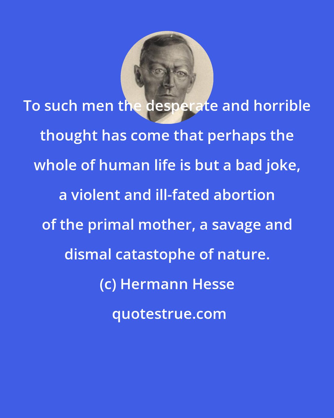 Hermann Hesse: To such men the desperate and horrible thought has come that perhaps the whole of human life is but a bad joke, a violent and ill-fated abortion of the primal mother, a savage and dismal catastophe of nature.