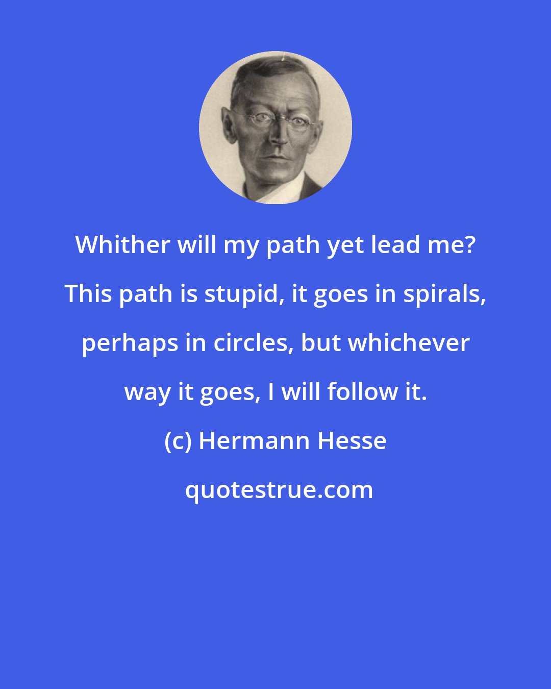 Hermann Hesse: Whither will my path yet lead me? This path is stupid, it goes in spirals, perhaps in circles, but whichever way it goes, I will follow it.