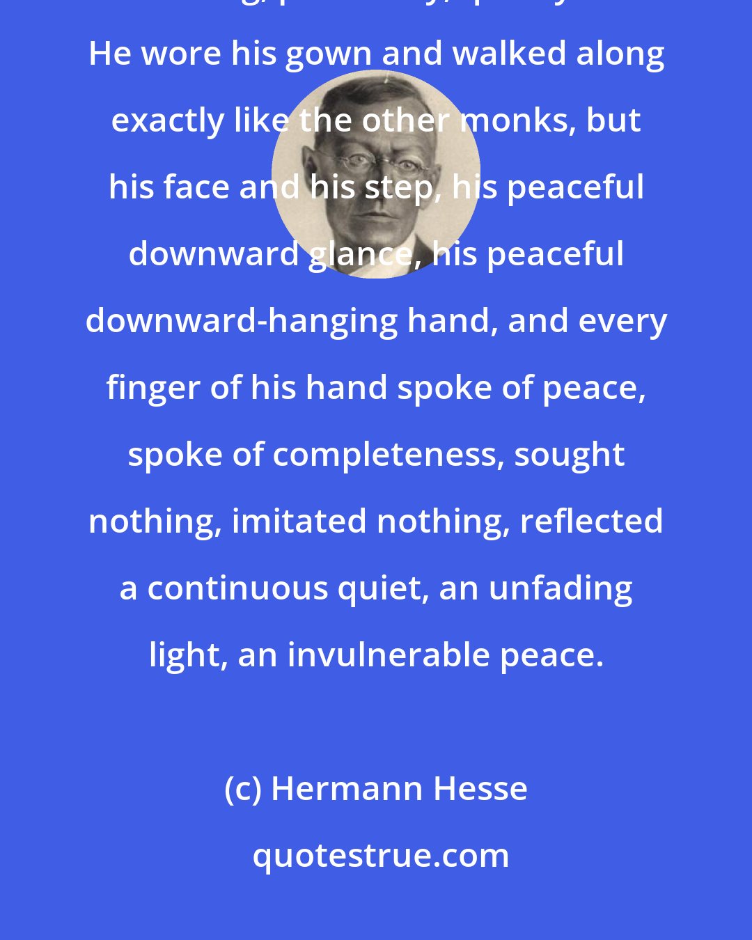 Hermann Hesse: With a secret smile, not unlike that of a healthy child,he walked along, peacefully, quietly. He wore his gown and walked along exactly like the other monks, but his face and his step, his peaceful downward glance, his peaceful downward-hanging hand, and every finger of his hand spoke of peace, spoke of completeness, sought nothing, imitated nothing, reflected a continuous quiet, an unfading light, an invulnerable peace.