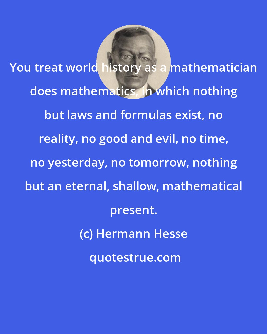 Hermann Hesse: You treat world history as a mathematician does mathematics, in which nothing but laws and formulas exist, no reality, no good and evil, no time, no yesterday, no tomorrow, nothing but an eternal, shallow, mathematical present.