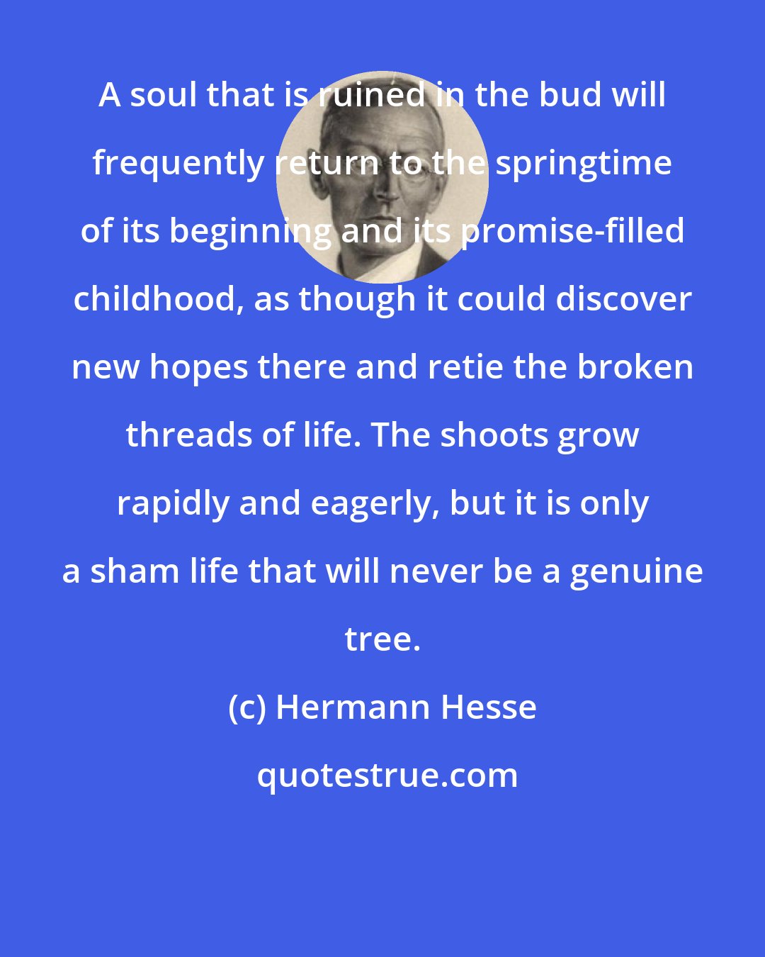 Hermann Hesse: A soul that is ruined in the bud will frequently return to the springtime of its beginning and its promise-filled childhood, as though it could discover new hopes there and retie the broken threads of life. The shoots grow rapidly and eagerly, but it is only a sham life that will never be a genuine tree.