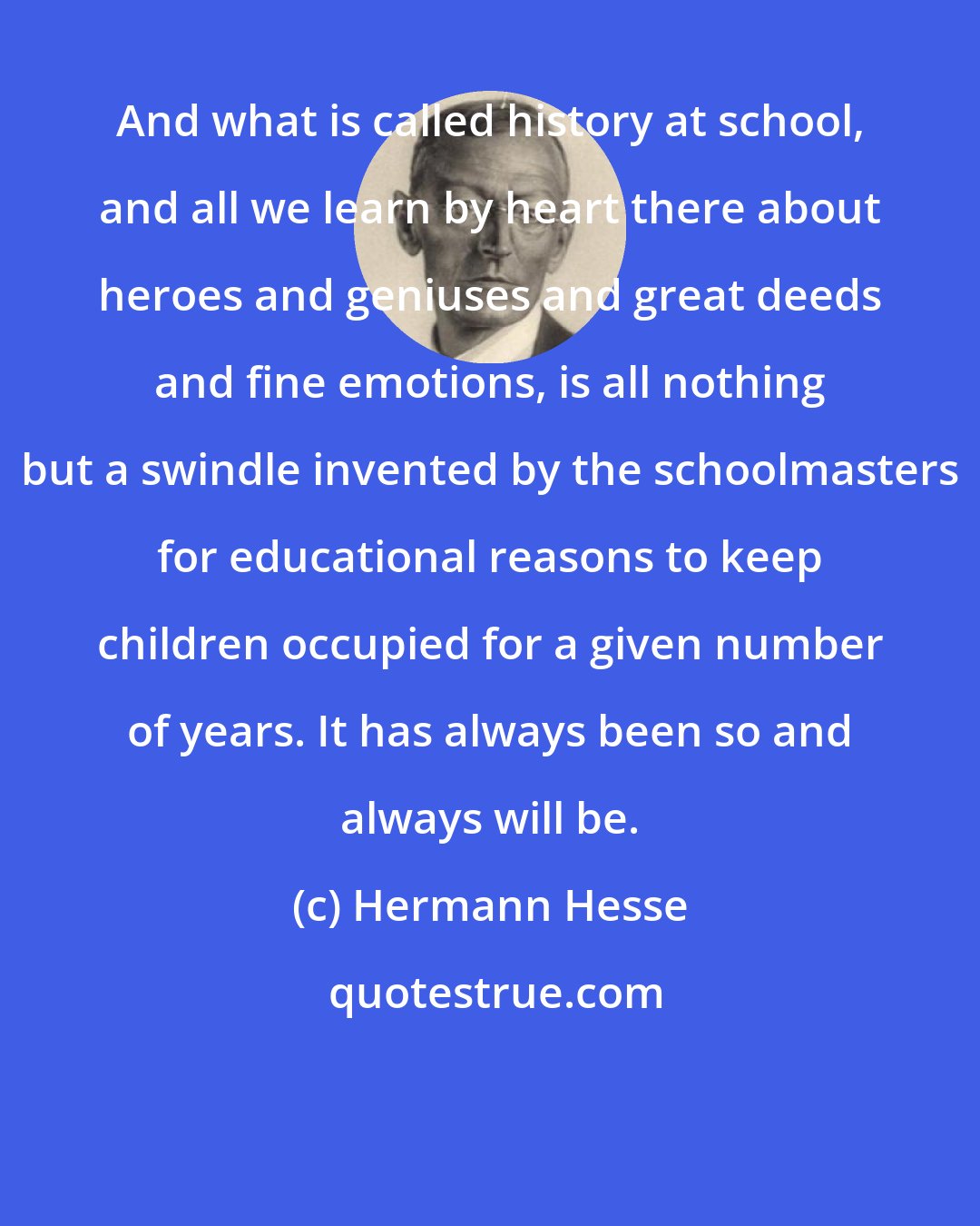 Hermann Hesse: And what is called history at school, and all we learn by heart there about heroes and geniuses and great deeds and fine emotions, is all nothing but a swindle invented by the schoolmasters for educational reasons to keep children occupied for a given number of years. It has always been so and always will be.