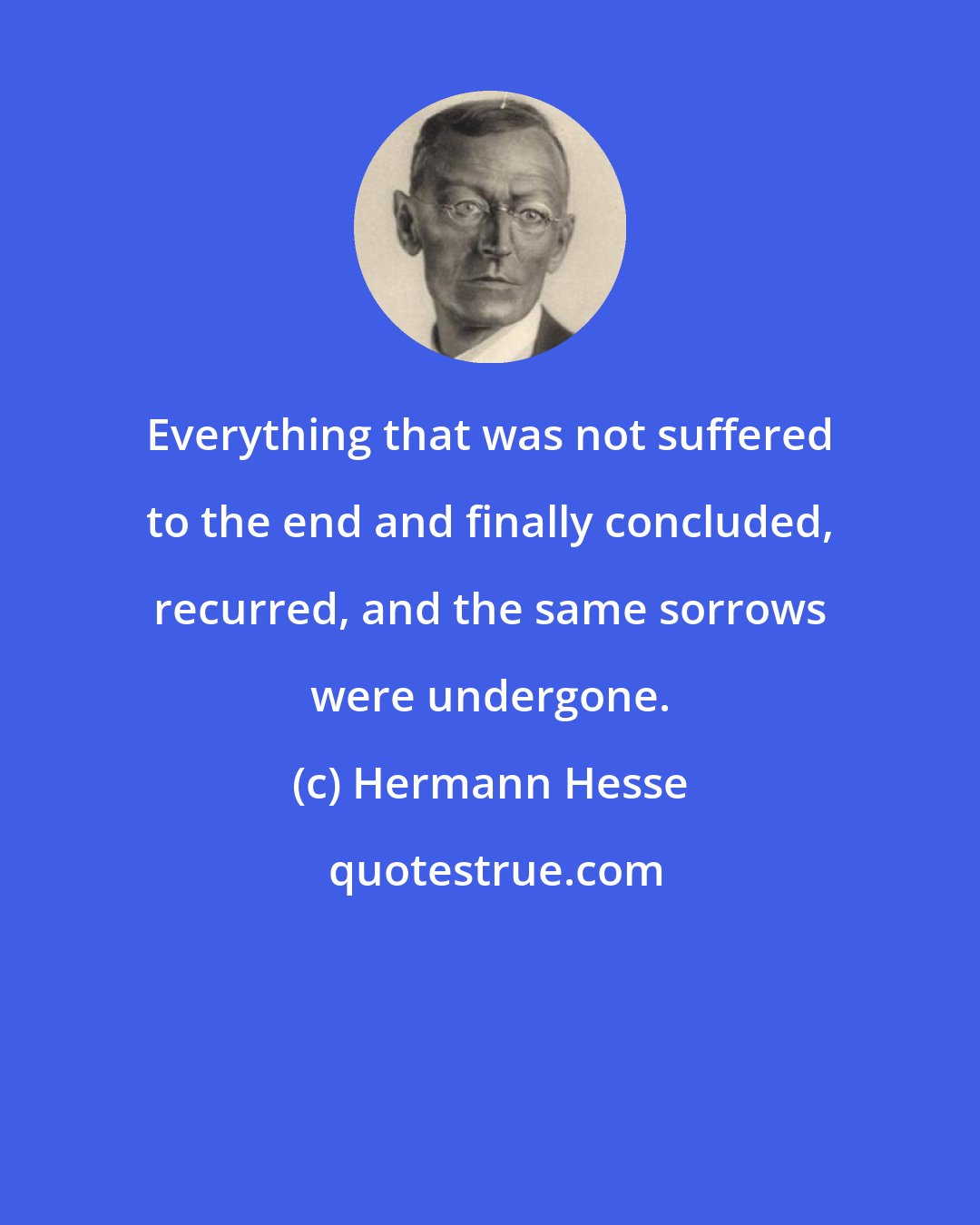 Hermann Hesse: Everything that was not suffered to the end and finally concluded, recurred, and the same sorrows were undergone.