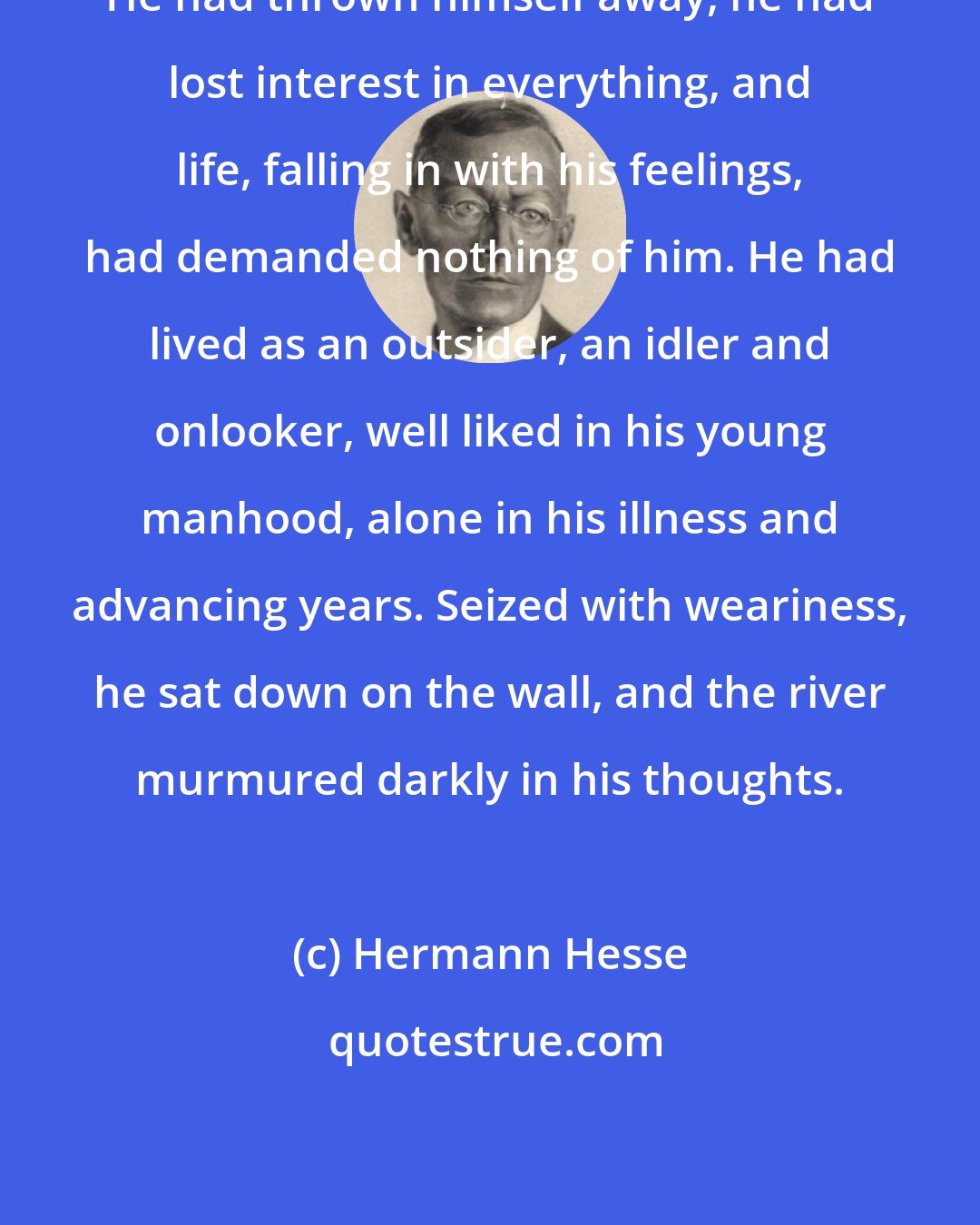 Hermann Hesse: He had thrown himself away, he had lost interest in everything, and life, falling in with his feelings, had demanded nothing of him. He had lived as an outsider, an idler and onlooker, well liked in his young manhood, alone in his illness and advancing years. Seized with weariness, he sat down on the wall, and the river murmured darkly in his thoughts.