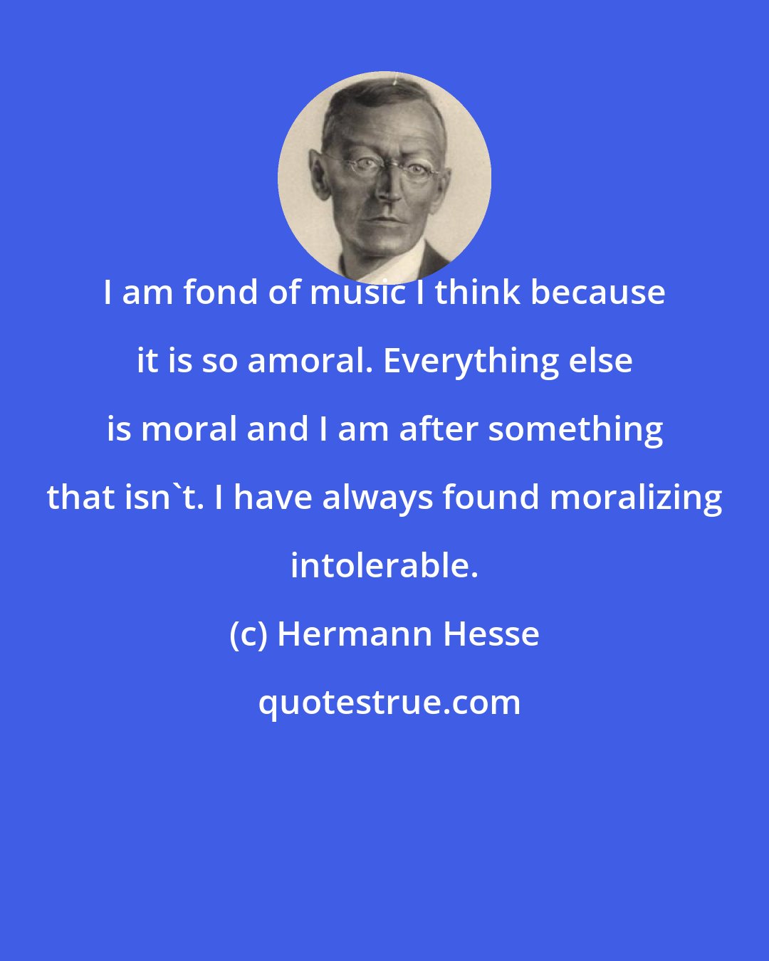 Hermann Hesse: I am fond of music I think because it is so amoral. Everything else is moral and I am after something that isn't. I have always found moralizing intolerable.