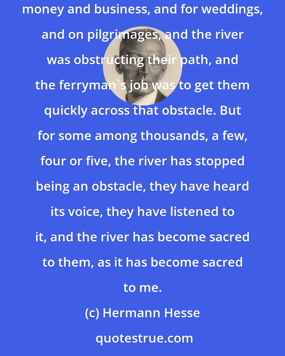 Hermann Hesse: I have transported many, thousands; and to all of them, my river has been nothing but an obstacle on their travels. They travelled to seek money and business, and for weddings, and on pilgrimages, and the river was obstructing their path, and the ferryman's job was to get them quickly across that obstacle. But for some among thousands, a few, four or five, the river has stopped being an obstacle, they have heard its voice, they have listened to it, and the river has become sacred to them, as it has become sacred to me.