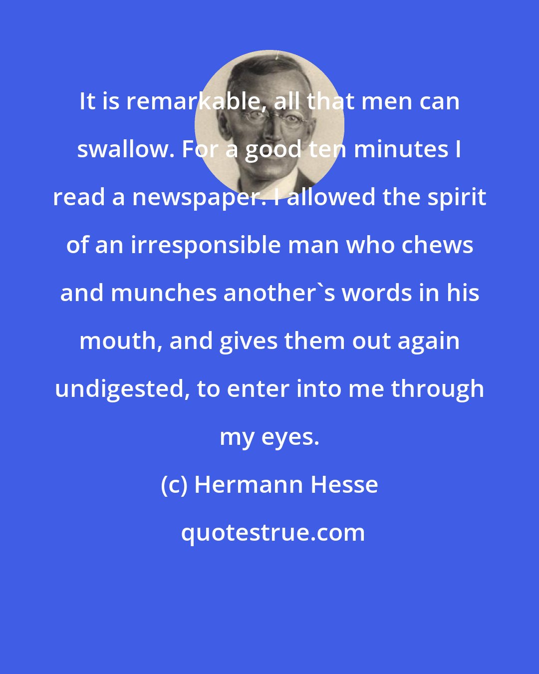 Hermann Hesse: It is remarkable, all that men can swallow. For a good ten minutes I read a newspaper. I allowed the spirit of an irresponsible man who chews and munches another's words in his mouth, and gives them out again undigested, to enter into me through my eyes.