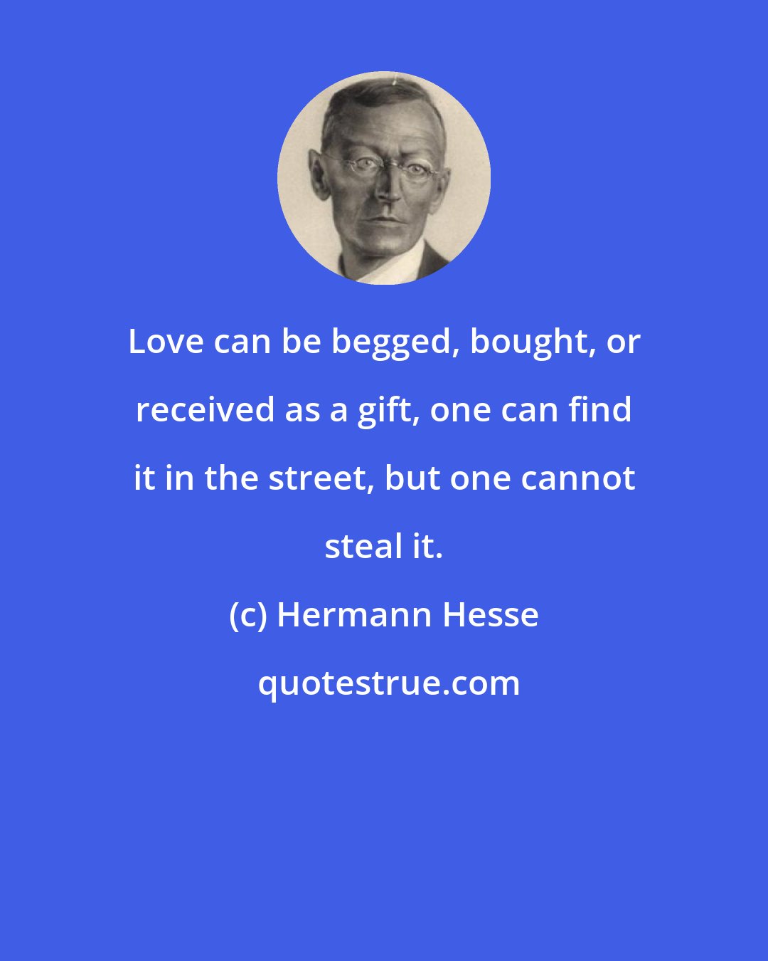 Hermann Hesse: Love can be begged, bought, or received as a gift, one can find it in the street, but one cannot steal it.