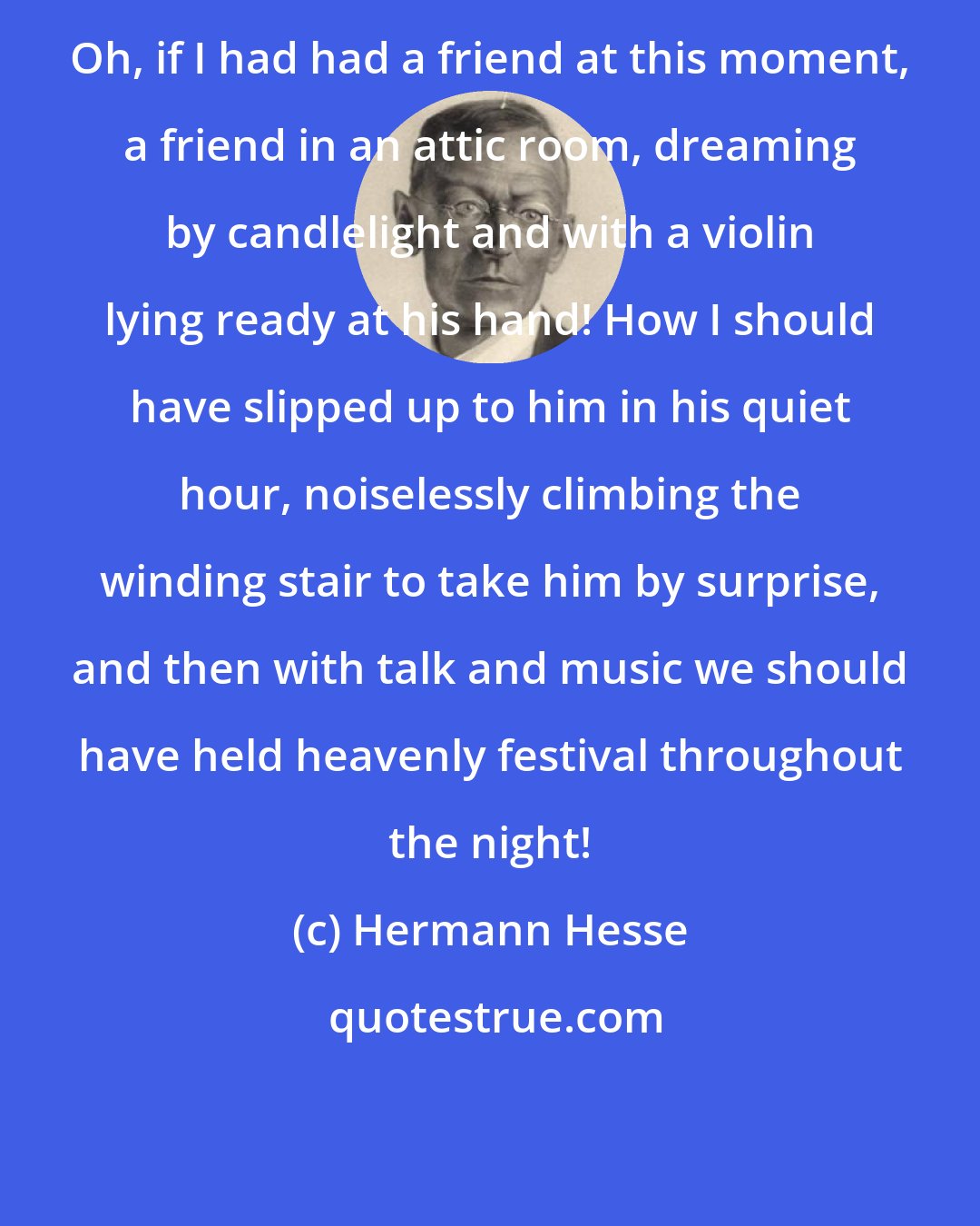 Hermann Hesse: Oh, if I had had a friend at this moment, a friend in an attic room, dreaming by candlelight and with a violin lying ready at his hand! How I should have slipped up to him in his quiet hour, noiselessly climbing the winding stair to take him by surprise, and then with talk and music we should have held heavenly festival throughout the night!