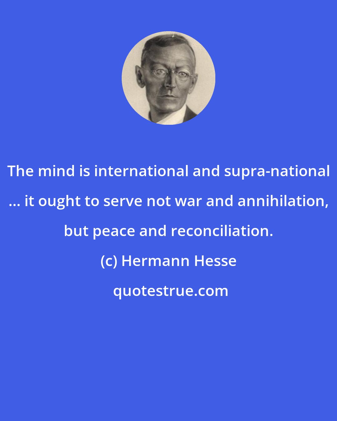 Hermann Hesse: The mind is international and supra-national ... it ought to serve not war and annihilation, but peace and reconciliation.