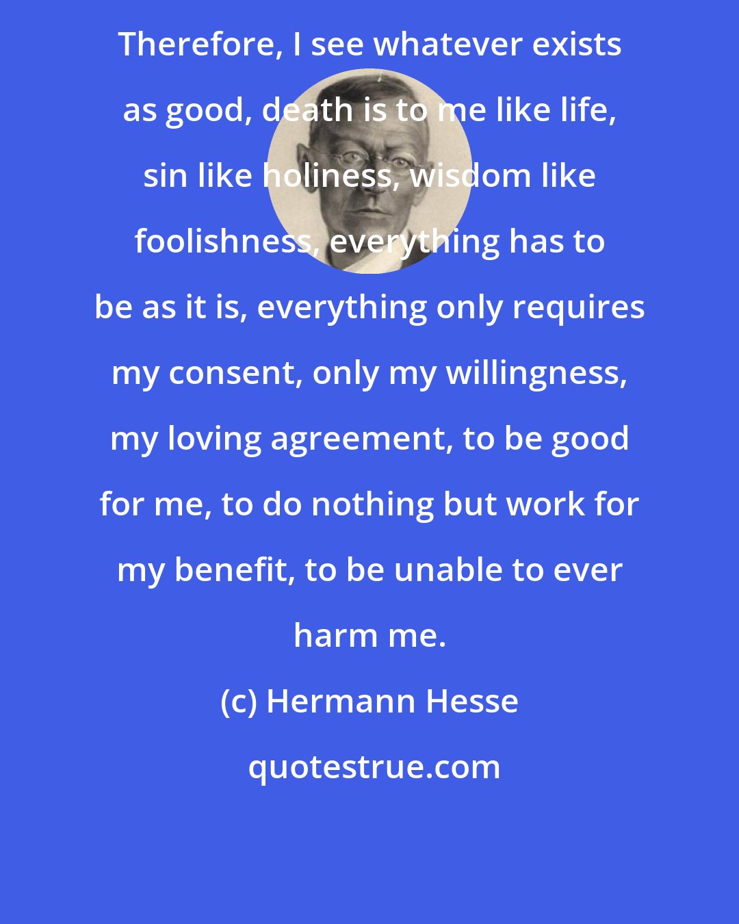 Hermann Hesse: Therefore, I see whatever exists as good, death is to me like life, sin like holiness, wisdom like foolishness, everything has to be as it is, everything only requires my consent, only my willingness, my loving agreement, to be good for me, to do nothing but work for my benefit, to be unable to ever harm me.