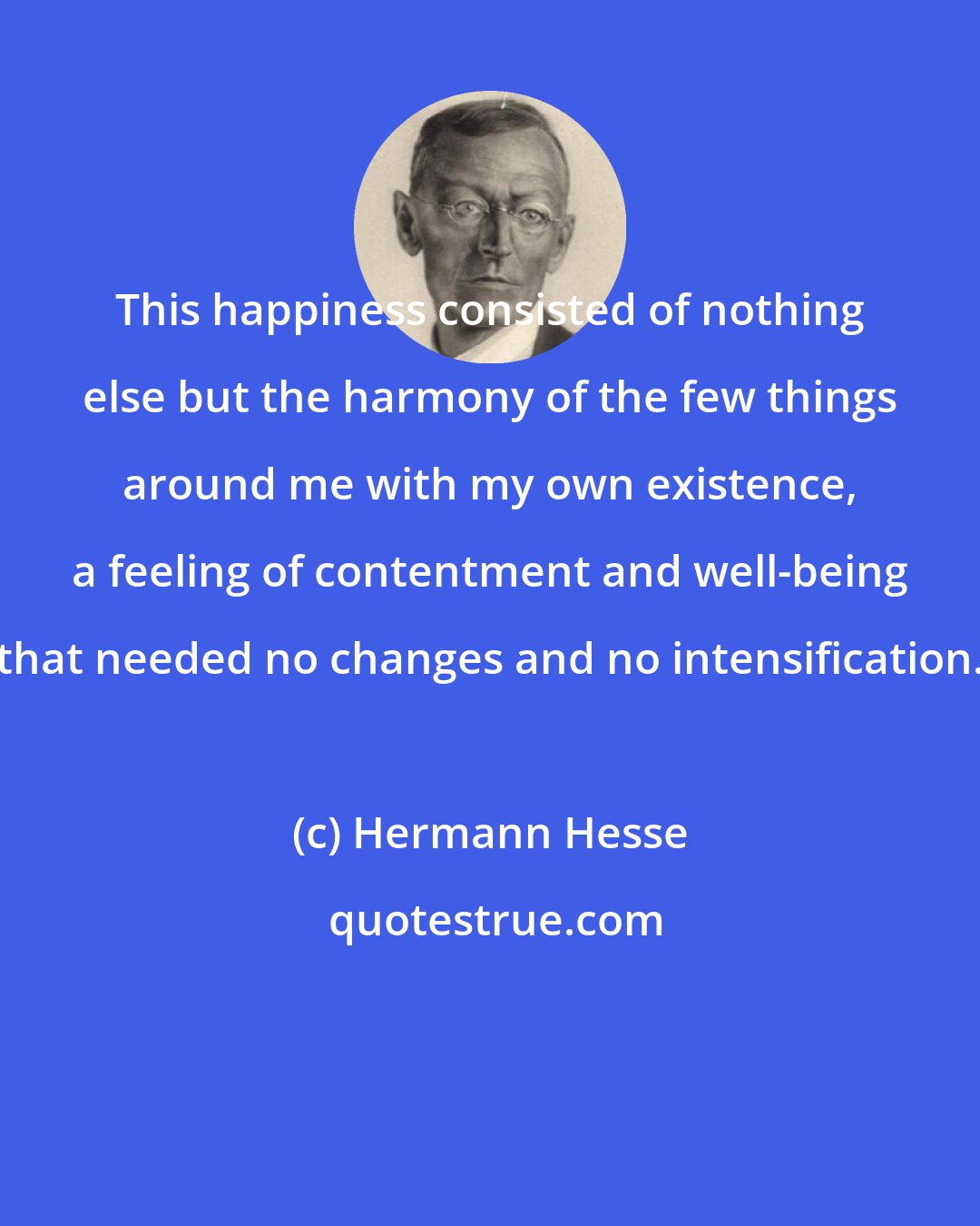 Hermann Hesse: This happiness consisted of nothing else but the harmony of the few things around me with my own existence, a feeling of contentment and well-being that needed no changes and no intensification.