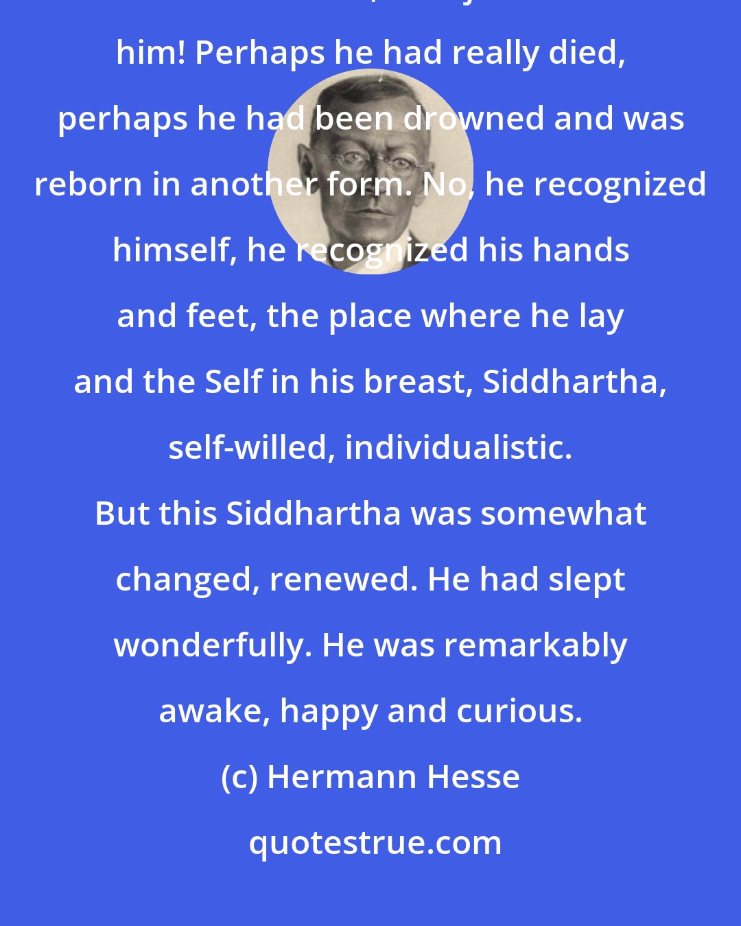 Hermann Hesse: What a wonderful sleep it had been! Never had sleep so refreshed him, so renewed him, so rejuvenated him! Perhaps he had really died, perhaps he had been drowned and was reborn in another form. No, he recognized himself, he recognized his hands and feet, the place where he lay and the Self in his breast, Siddhartha, self-willed, individualistic. But this Siddhartha was somewhat changed, renewed. He had slept wonderfully. He was remarkably awake, happy and curious.