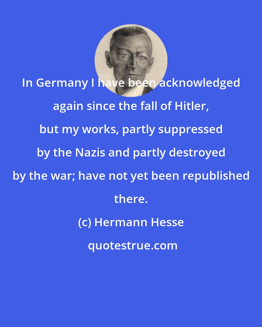 Hermann Hesse: In Germany I have been acknowledged again since the fall of Hitler, but my works, partly suppressed by the Nazis and partly destroyed by the war; have not yet been republished there.