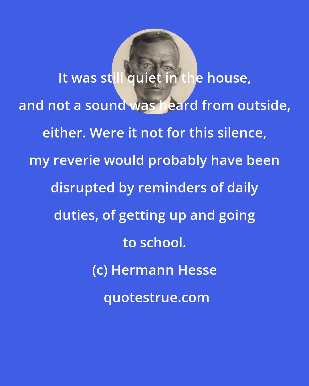 Hermann Hesse: It was still quiet in the house, and not a sound was heard from outside, either. Were it not for this silence, my reverie would probably have been disrupted by reminders of daily duties, of getting up and going to school.