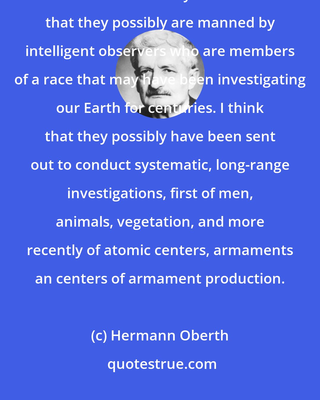 Hermann Oberth: It is my thesis that flying saucers are real and that they are space ships from another solar system. I think that they possibly are manned by intelligent observers who are members of a race that may have been investigating our Earth for centuries. I think that they possibly have been sent out to conduct systematic, long-range investigations, first of men, animals, vegetation, and more recently of atomic centers, armaments an centers of armament production.