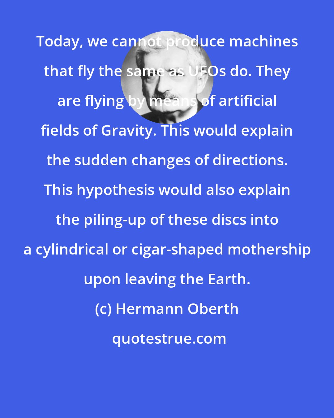 Hermann Oberth: Today, we cannot produce machines that fly the same as UFOs do. They are flying by means of artificial fields of Gravity. This would explain the sudden changes of directions. This hypothesis would also explain the piling-up of these discs into a cylindrical or cigar-shaped mothership upon leaving the Earth.