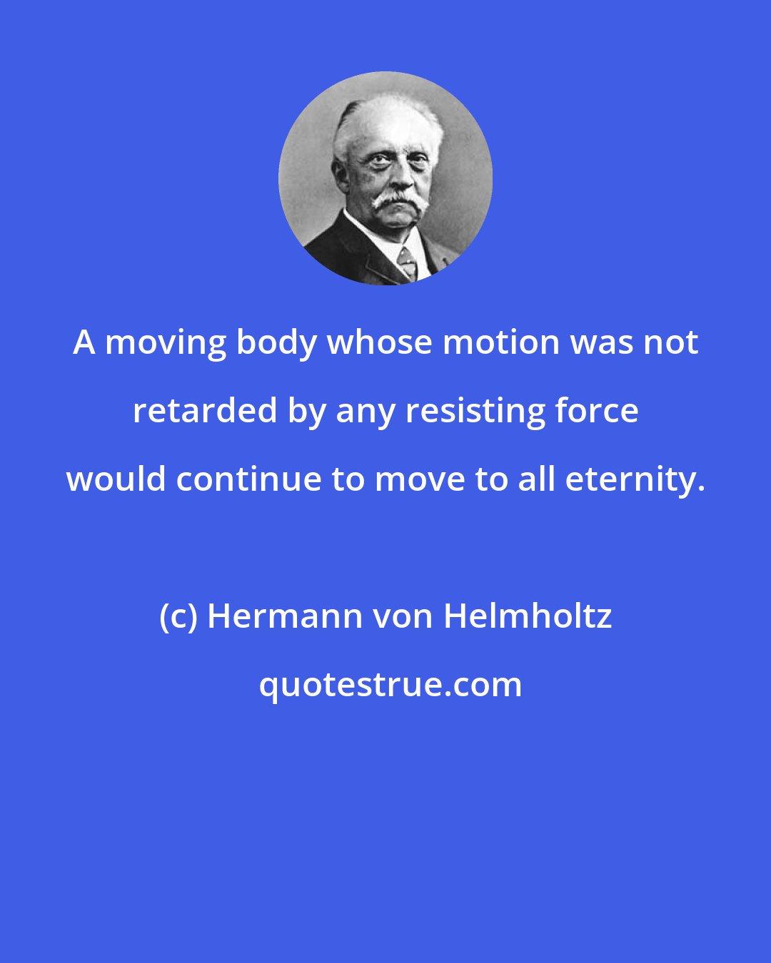 Hermann von Helmholtz: A moving body whose motion was not retarded by any resisting force would continue to move to all eternity.