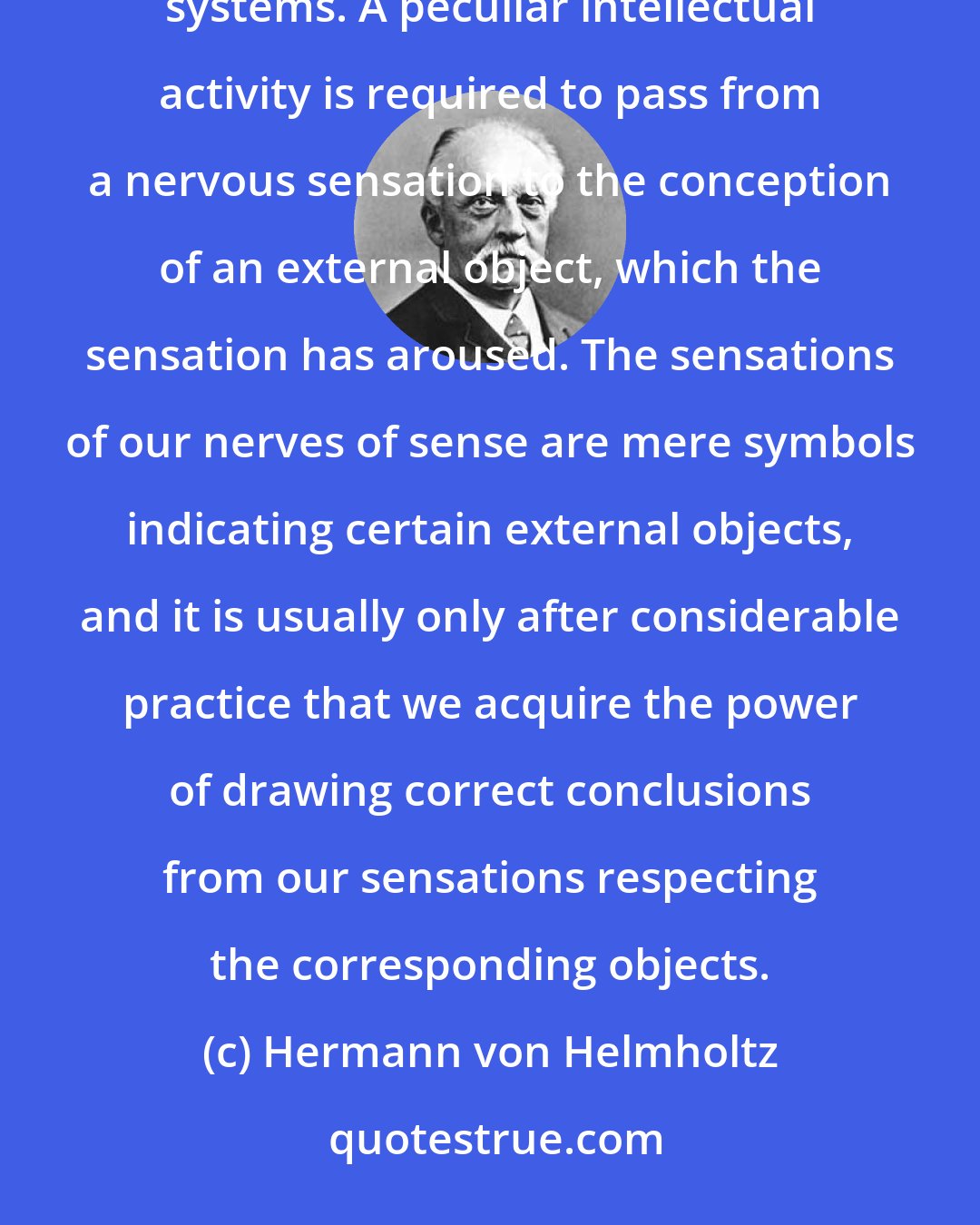 Hermann von Helmholtz: As you are aware, no perceptions obtained by the senses are merely sensations impressed on our nervous systems. A peculiar intellectual activity is required to pass from a nervous sensation to the conception of an external object, which the sensation has aroused. The sensations of our nerves of sense are mere symbols indicating certain external objects, and it is usually only after considerable practice that we acquire the power of drawing correct conclusions from our sensations respecting the corresponding objects.