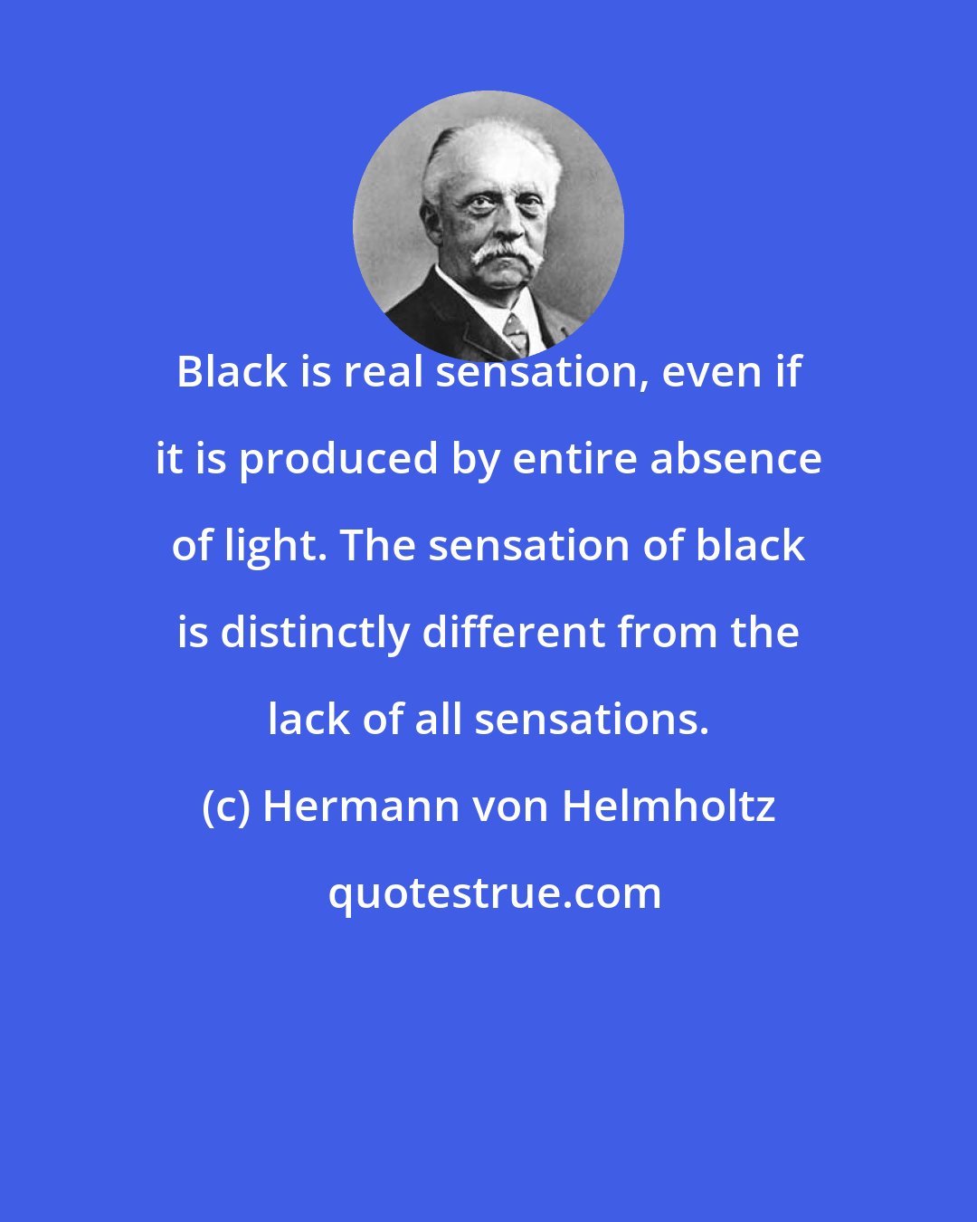 Hermann von Helmholtz: Black is real sensation, even if it is produced by entire absence of light. The sensation of black is distinctly different from the lack of all sensations.