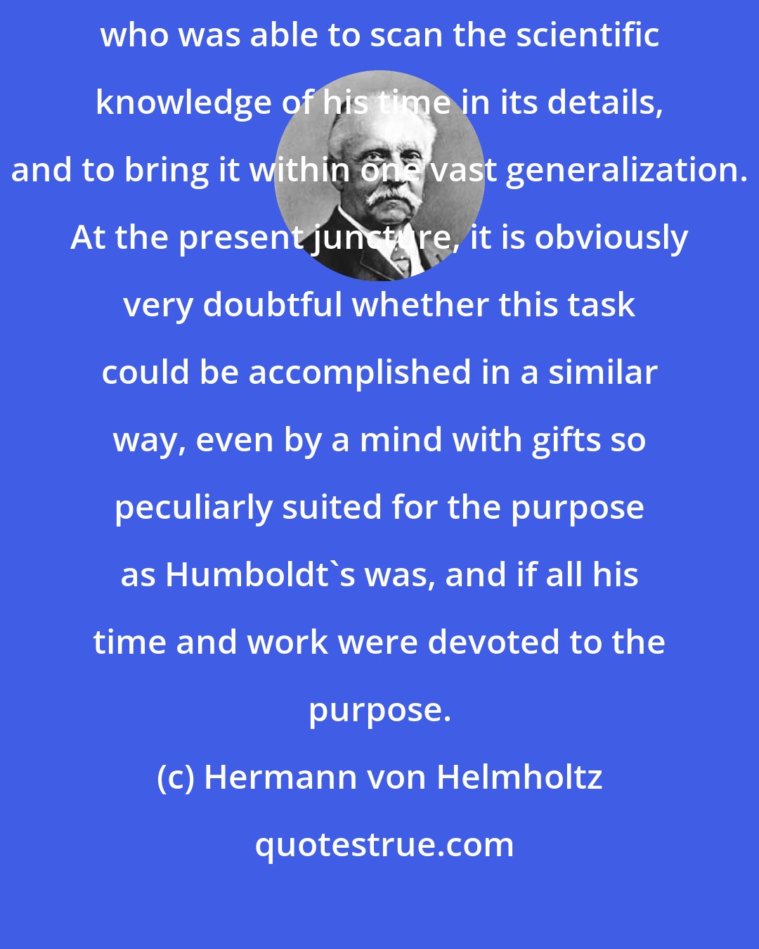 Hermann von Helmholtz: During the first half of the present century we had an Alexander von Humboldt, who was able to scan the scientific knowledge of his time in its details, and to bring it within one vast generalization. At the present juncture, it is obviously very doubtful whether this task could be accomplished in a similar way, even by a mind with gifts so peculiarly suited for the purpose as Humboldt's was, and if all his time and work were devoted to the purpose.