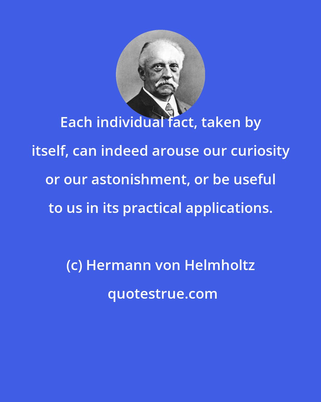 Hermann von Helmholtz: Each individual fact, taken by itself, can indeed arouse our curiosity or our astonishment, or be useful to us in its practical applications.