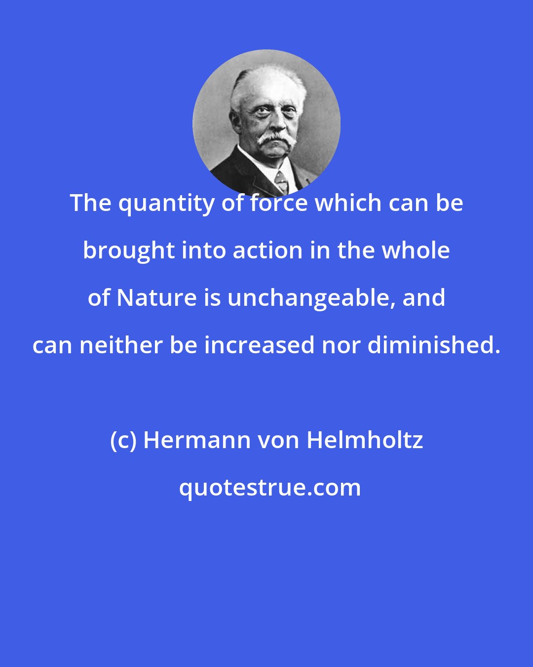 Hermann von Helmholtz: The quantity of force which can be brought into action in the whole of Nature is unchangeable, and can neither be increased nor diminished.